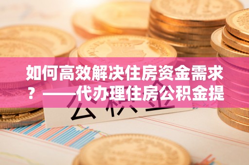 来凤如何高效解决住房资金需求？——代办理住房公积金提取服务全解析