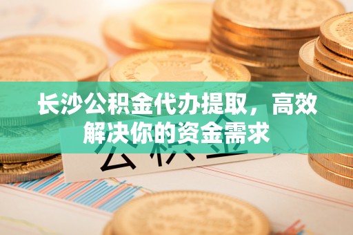 来凤长沙公积金代办提取，高效解决你的资金需求